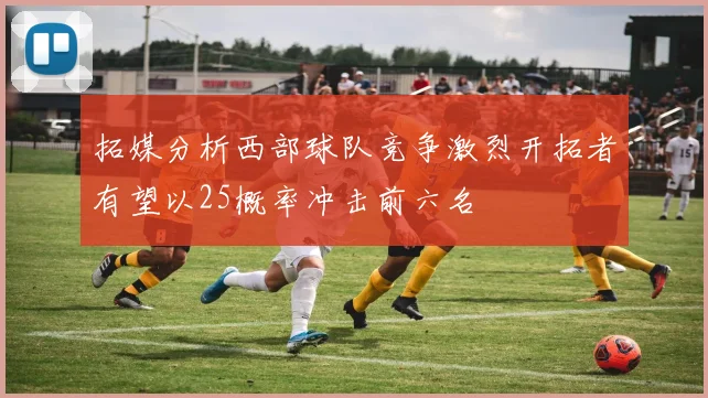 拓媒分析西部球队竞争激烈开拓者有望以25概率冲击前六名