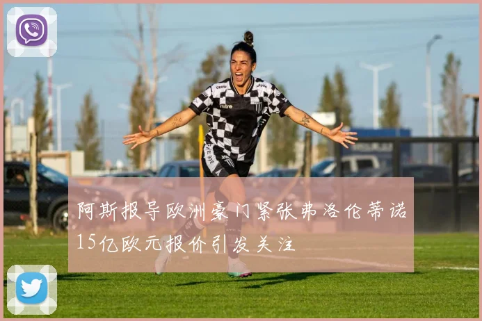 阿斯报导欧洲豪门紧张弗洛伦蒂诺15亿欧元报价引发关注