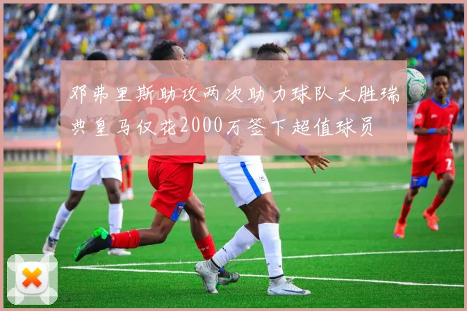 邓弗里斯助攻两次助力球队大胜瑞典皇马仅花2000万签下超值球员