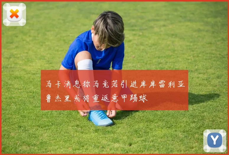 马卡消息称马竞若引进库库雷利亚鲁杰里或将重返意甲踢球