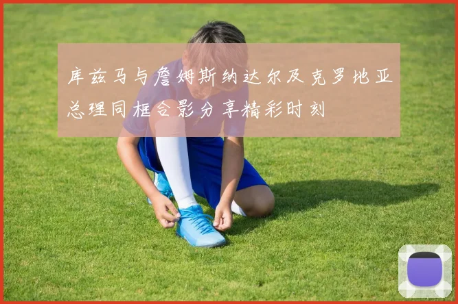 库兹马与詹姆斯纳达尔及克罗地亚总理同框合影分享精彩时刻