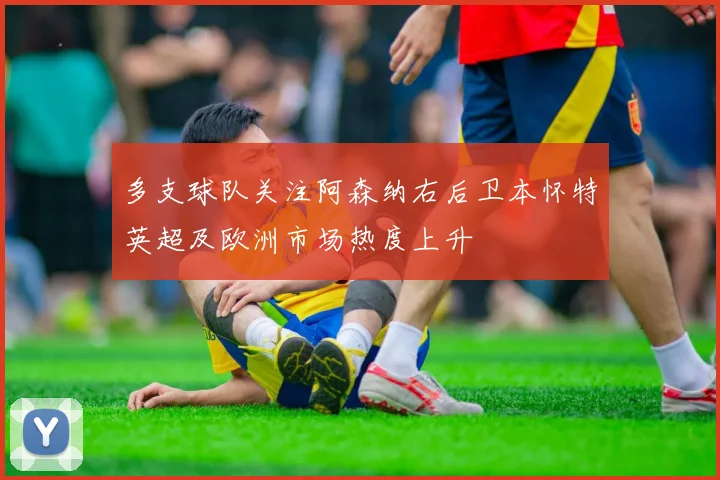 多支球队关注阿森纳右后卫本怀特英超及欧洲市场热度上升