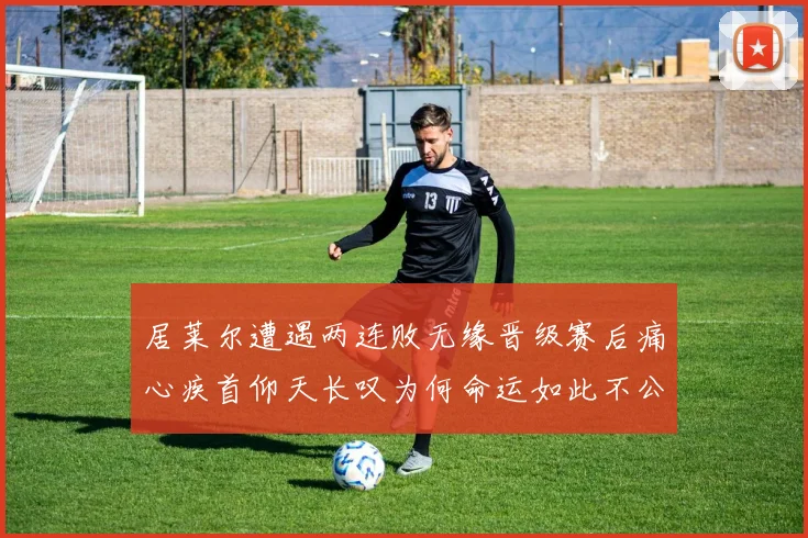 居莱尔遭遇两连败无缘晋级赛后痛心疾首仰天长叹为何命运如此不公