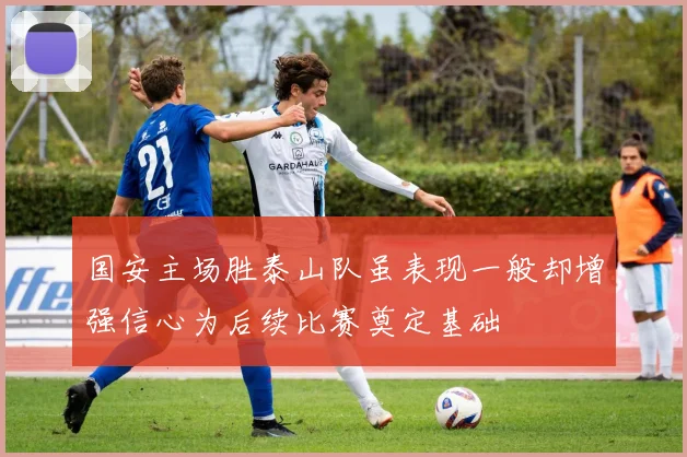 国安主场胜泰山队虽表现一般却增强信心为后续比赛奠定基础