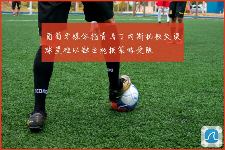 葡萄牙媒体指责马丁内斯执教失误球星难以融合轮换策略受限