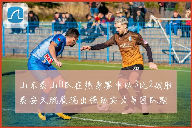 山东泰山B队在热身赛中以3比2战胜泰安天贶展现出强劲实力与团队默契