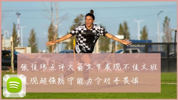 张佳玮点评火箭末节表现不佳文班展现超强防守能力令对手畏惧