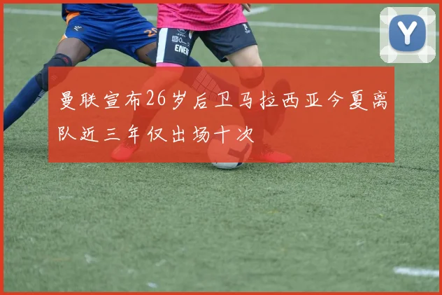 曼联宣布26岁后卫马拉西亚今夏离队近三年仅出场十次