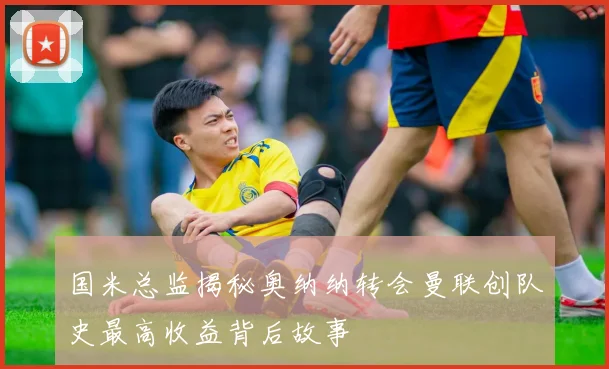 国米总监揭秘奥纳纳转会曼联创队史最高收益背后故事