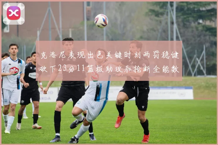 克洛尼表现出色关键时刻两罚稳健砍下23分11篮板助攻和抢断全能数据