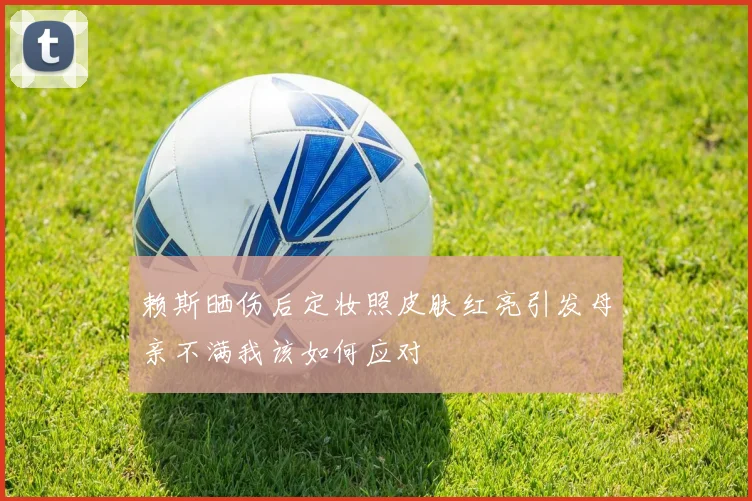 赖斯晒伤后定妆照皮肤红亮引发母亲不满我该如何应对