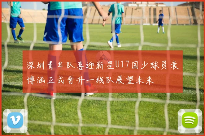 深圳青年队喜迎新星U17国少球员袁博涵正式晋升一线队展望未来
