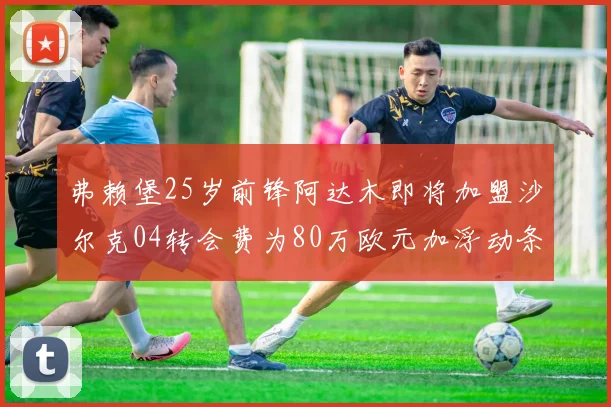 弗赖堡25岁前锋阿达木即将加盟沙尔克04转会费为80万欧元加浮动条件