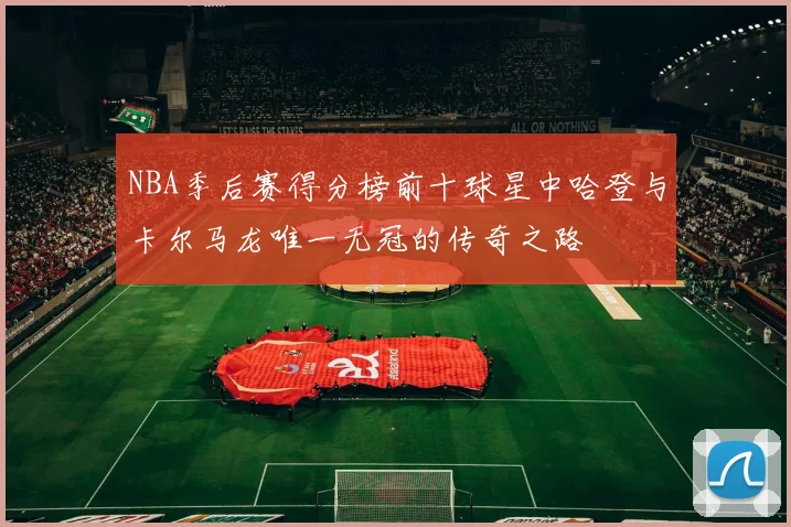 NBA季后赛得分榜前十球星中哈登与卡尔马龙唯一无冠的传奇之路
