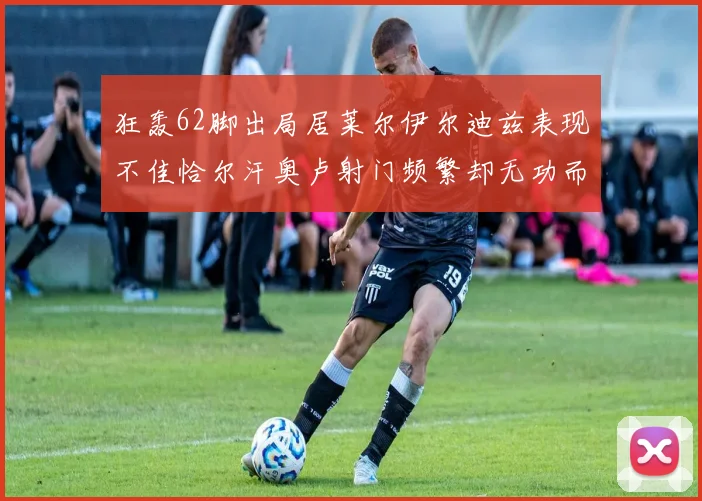 狂轰62脚出局居莱尔伊尔迪兹表现不佳恰尔汗奥卢射门频繁却无功而返