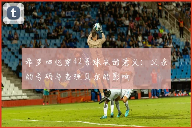 希罗回忆穿42号球衣的意义：父亲的号码与查理贝尔的影响