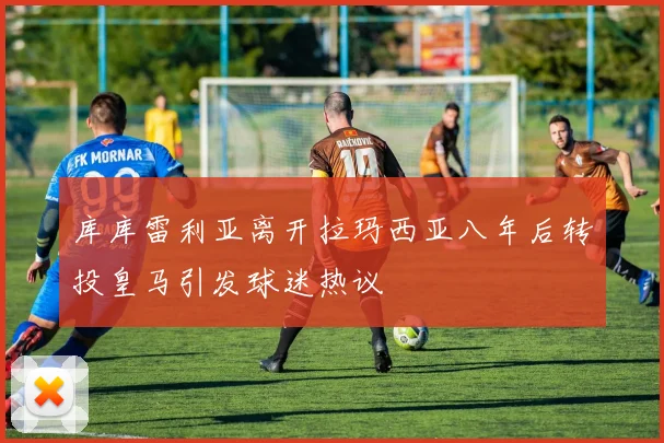 库库雷利亚离开拉玛西亚八年后转投皇马引发球迷热议