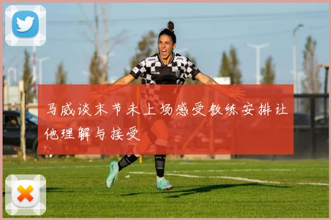 马威谈末节未上场感受教练安排让他理解与接受